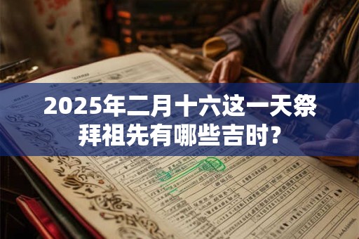 2025年二月十六这一天祭拜祖先有哪些吉时? 2025年二月十六这一天祭拜祖先有哪些吉时?