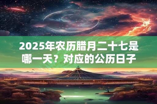 2025年农历腊月二十七是哪一天？对应的公历日子