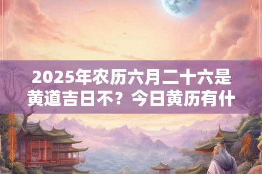 2025年农历六月二十六是黄道吉日不？今日黄历有什么宜忌