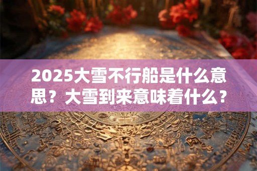 2025大雪不行船是什么意思？大雪到来意味着什么？