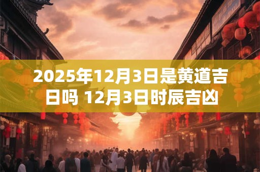 2025年12月3日是黄道吉日吗 12月3日时辰吉凶