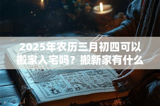 2025年农历三月初四可以搬家入宅吗？搬新家有什么讲究？