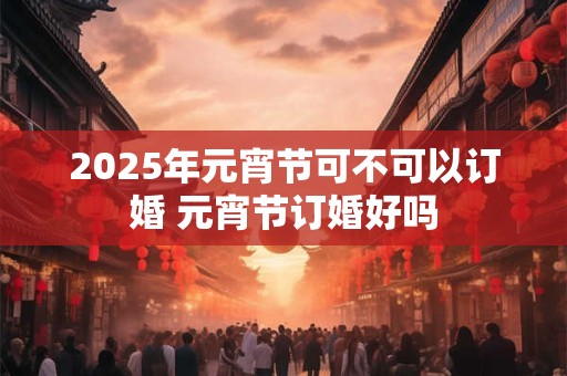 2025年元宵节可不可以订婚 元宵节订婚好吗 2025年元宵节可不可以订婚 元宵节订婚好吗