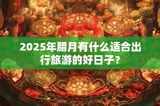 2025年腊月有什么适合出行旅游的好日子？