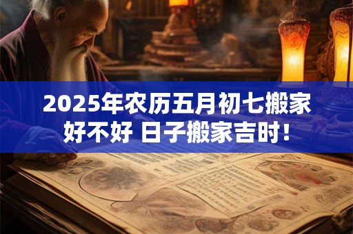 2025年农历五月初七搬家好不好 日子搬家吉时！
