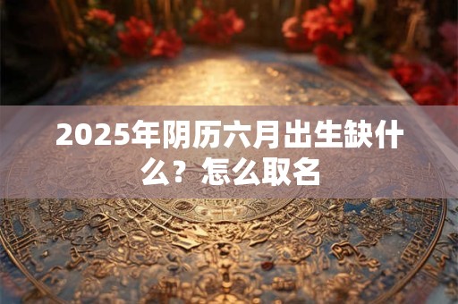 2025年阴历六月出生缺什么？怎么取名