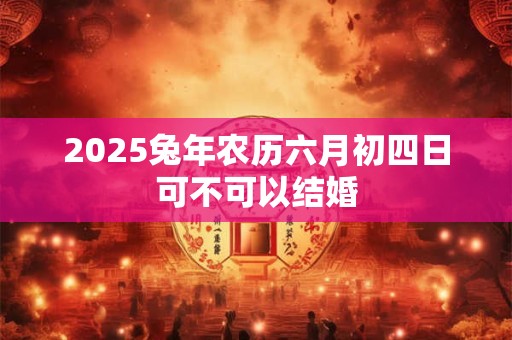 2025兔年农历六月初四日可不可以结婚