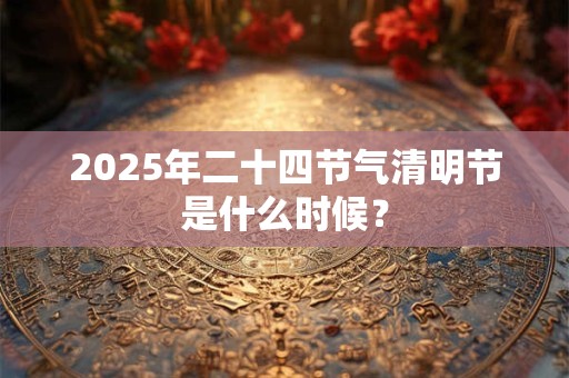 2025年二十四节气清明节是什么时候？