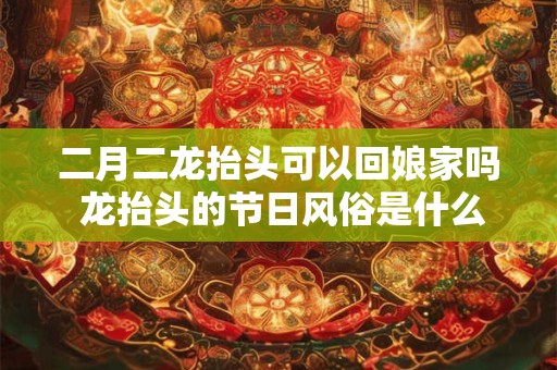 二月二龙抬头可以回娘家吗 龙抬头的节日风俗是什么
