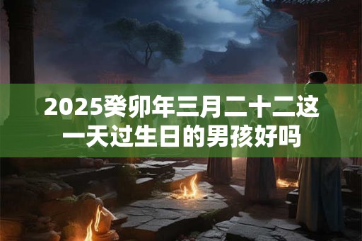 2025癸卯年三月二十二这一天过生日的男孩好吗