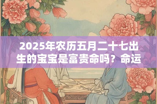 2025年农历五月二十七出生的宝宝是富贵命吗？命运好不好？