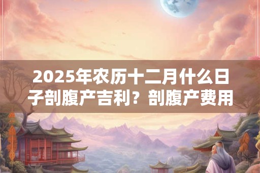 2025年农历十二月什么日子剖腹产吉利？剖腹产费用大概多少