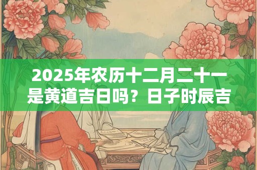 2025年农历十二月二十一是黄道吉日吗？日子时辰吉凶？