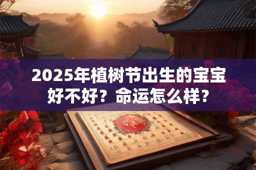 2025年植树节出生的宝宝好不好？命运怎么样？
