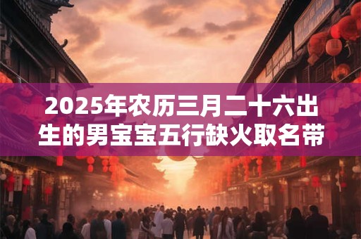 2025年农历三月二十六出生的男宝宝五行缺火取名带什么字好