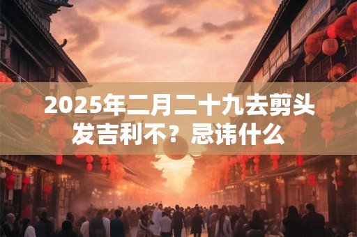 2025年二月二十九去剪头发吉利不？忌讳什么
