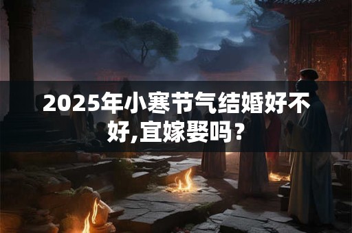 2025年小寒节气结婚好不好,宜嫁娶吗？
