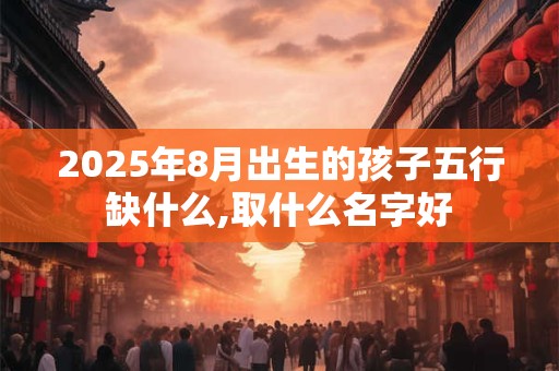 2025年8月出生的孩子五行缺什么,取什么名字好
