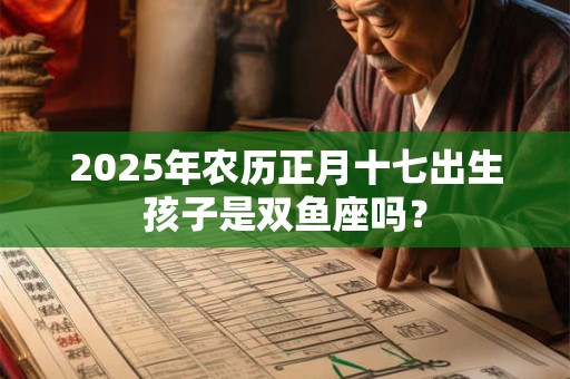 2025年农历正月十七出生孩子是双鱼座吗? 2025年农历正月十七出生孩子是双鱼座吗?