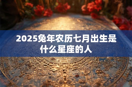 2025兔年农历七月出生是什么星座的人