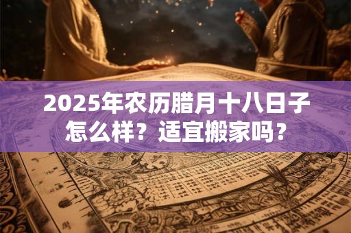 2025年农历腊月十八日子怎么样？适宜搬家吗？