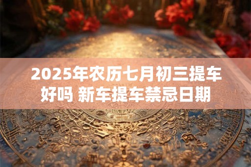 2025年农历七月初三提车好吗 新车提车禁忌日期