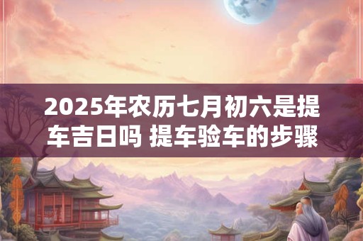 2025年农历七月初六是提车吉日吗 提车验车的步骤