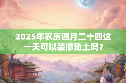 2025年农历四月二十四这一天可以装修动土吗？