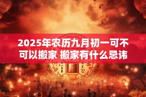 2025年农历九月初一可不可以搬家 搬家有什么忌讳