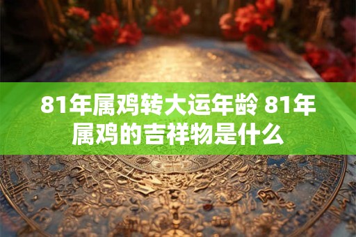 81年属鸡转大运年龄 81年属鸡的吉祥物是什么