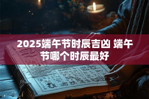 2025端午节时辰吉凶 端午节哪个时辰最好