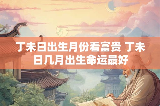 丁未日出生月份看富贵 丁未日几月出生命运最好