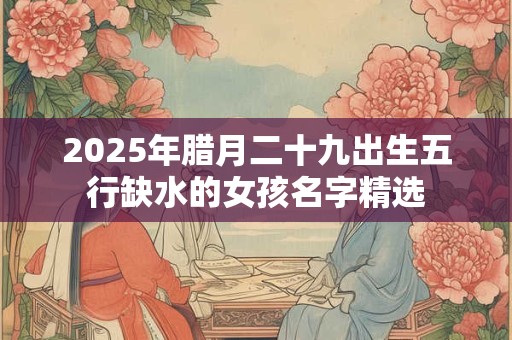 2026年腊月二十九出生五行缺水的女孩名字精选 2026年腊月二十九出生五行缺水的女孩名字精选