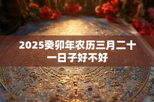 2025癸卯年农历三月二十一日子好不好