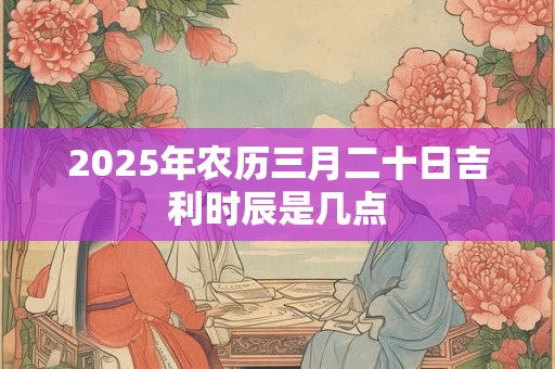 2025年农历三月二十日吉利时辰是几点