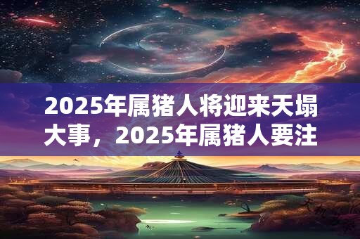 2025年属猪人将迎来天塌大事，2025年属猪人要注意什么？