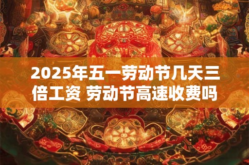 2025年五一劳动节几天三倍工资 劳动节高速收费吗