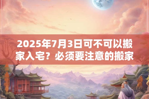 2025年7月3日可不可以搬家入宅？必须要注意的搬家事项