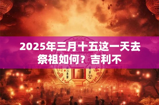 2025年三月十五这一天去祭祖如何？吉利不