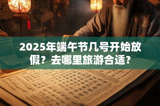 2025年端午节几号开始放假？去哪里旅游合适？