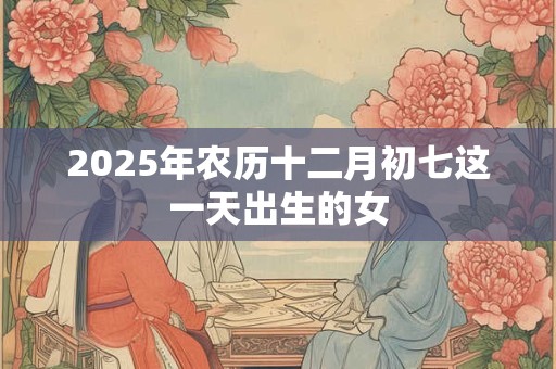 2025年农历十二月初七这一天出生的女