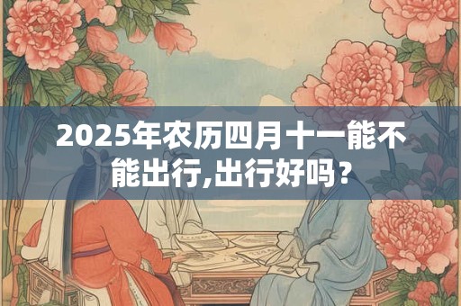 2025年农历四月十一能不能出行,出行好吗? 2025年农历四月十一能不能出行,出行好吗?