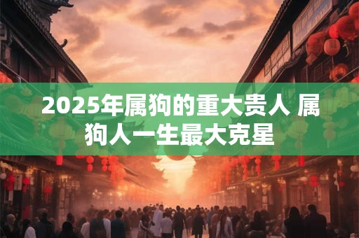 2025年属狗的重大贵人 属狗人一生最大克星 2025年属狗的重大贵人 属狗人一生最大克星