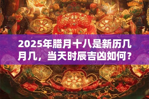 2025年腊月十八是新历几月几，当天时辰吉凶如何？