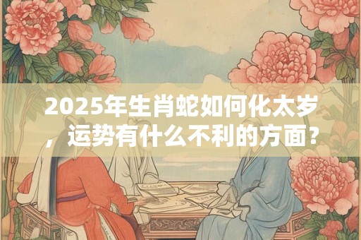 2025年生肖蛇如何化太岁，运势有什么不利的方面？