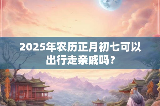 2025年农历正月初七可以出行走亲戚吗？
