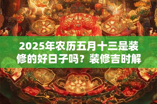 2025年农历五月十三是装修的好日子吗？装修吉时解析