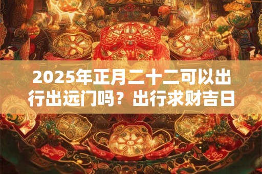 2025年正月二十二可以出行出远门吗？出行求财吉日