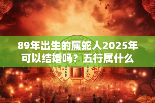 89年出生的属蛇人2025年可以结婚吗?五行属什么 89年出生的属蛇人2025年可以结婚吗?五行属什么