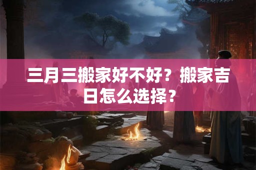 三月三搬家好不好？搬家吉日怎么选择？